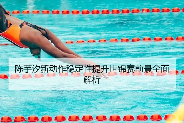 陈芋汐新动作稳定性提升世锦赛前景全面解析